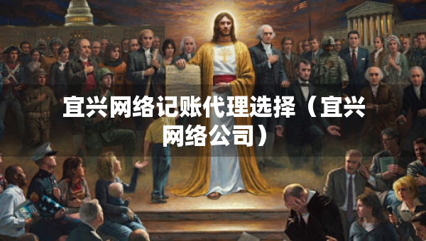 宜興網(wǎng)絡(luò)記賬代理選擇（宜興網(wǎng)絡(luò)公司）