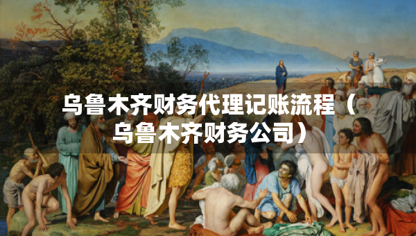 烏魯木齊財(cái)務(wù)代理記賬流程（烏魯木齊財(cái)務(wù)公司）