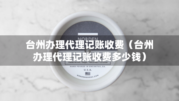 臺州辦理代理記賬收費（臺州辦理代理記賬收費多少錢）