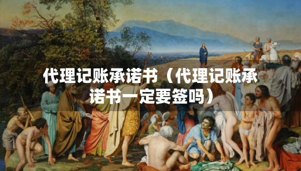 代理記賬承諾書（代理記賬承諾書一定要簽嗎）