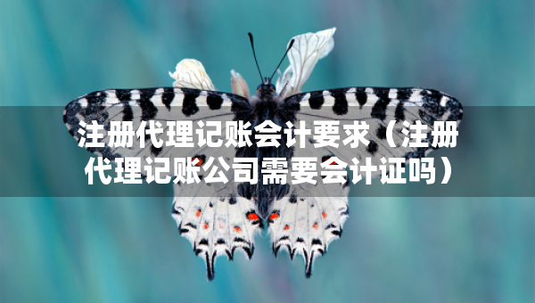 注冊(cè)代理記賬會(huì)計(jì)要求（注冊(cè)代理記賬公司需要會(huì)計(jì)證嗎）