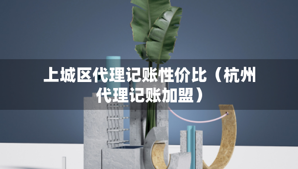 上城區(qū)代理記賬性價(jià)比（杭州代理記賬加盟）