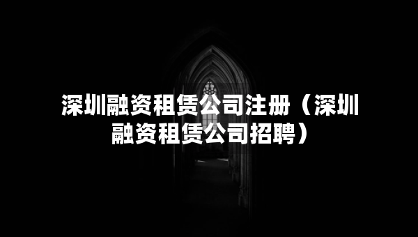 深圳融資租賃公司注冊（深圳融資租賃公司招聘）