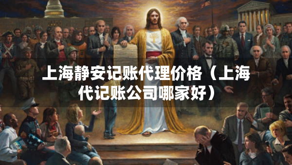 上海靜安記賬代理價格（上海代記賬公司哪家好）