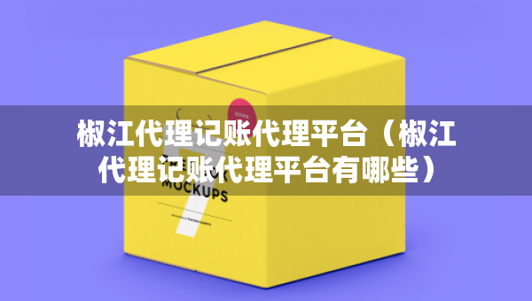 椒江代理記賬代理平臺（椒江代理記賬代理平臺有哪些）