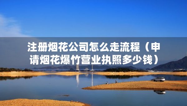 注冊煙花公司怎么走流程（申請煙花爆竹營業(yè)執(zhí)照多少錢）