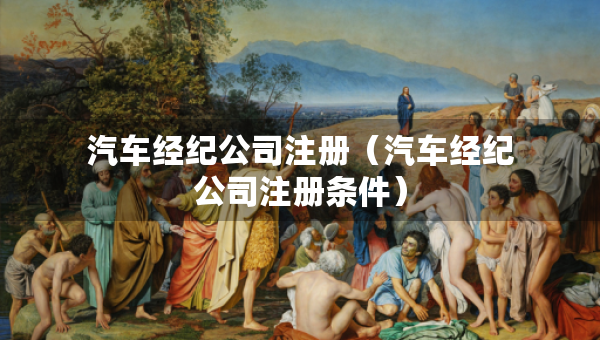 汽車經(jīng)紀(jì)公司注冊(cè)（汽車經(jīng)紀(jì)公司注冊(cè)條件）