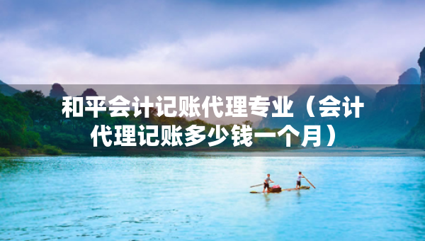 和平會(huì)計(jì)記賬代理專業(yè)（會(huì)計(jì)代理記賬多少錢一個(gè)月）