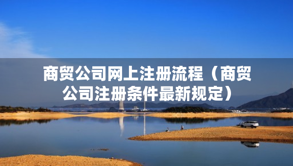 商貿(mào)公司網(wǎng)上注冊(cè)流程（商貿(mào)公司注冊(cè)條件最新規(guī)定）