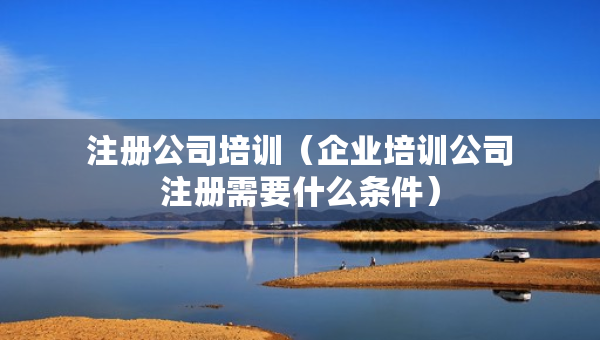 注冊(cè)公司培訓(xùn)（企業(yè)培訓(xùn)公司注冊(cè)需要什么條件）
