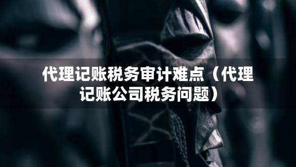 代理記賬稅務(wù)審計難點（代理記賬公司稅務(wù)問題）
