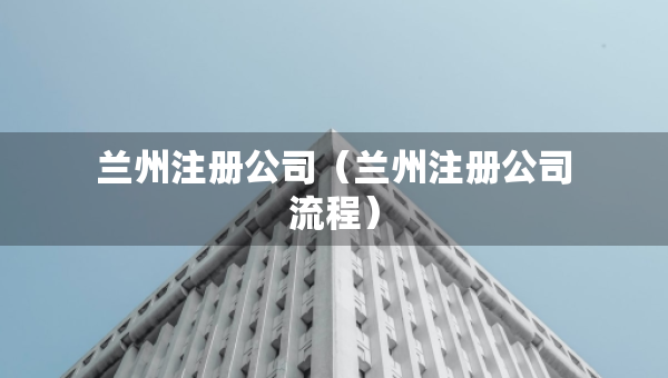 蘭州注冊(cè)公司（蘭州注冊(cè)公司流程）