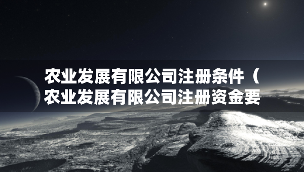 農(nóng)業(yè)發(fā)展有限公司注冊條件（農(nóng)業(yè)發(fā)展有限公司注冊資金要求）