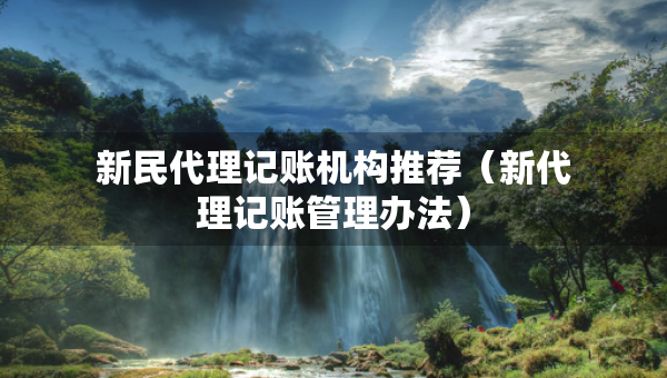 新民代理記賬機(jī)構(gòu)推薦（新代理記賬管理辦法）
