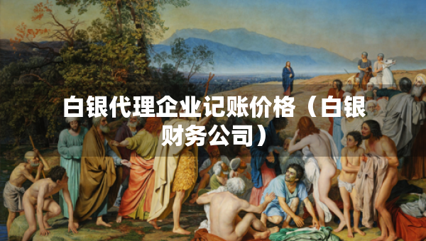 白銀代理企業(yè)記賬價格（白銀財務公司）