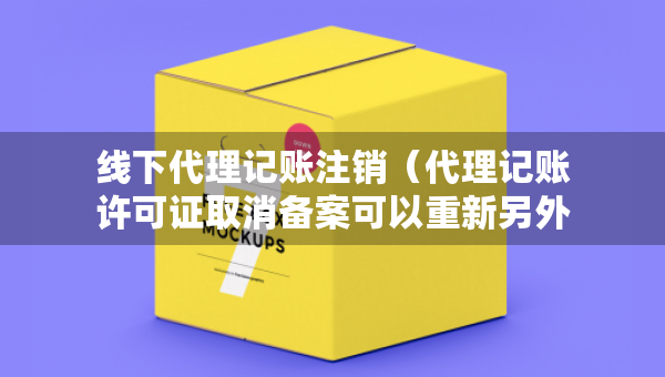 線下代理記賬注銷（代理記賬許可證取消備案可以重新另外加單位備案嗎）