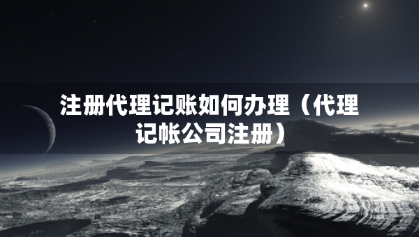 注冊代理記賬如何辦理（代理記帳公司注冊）