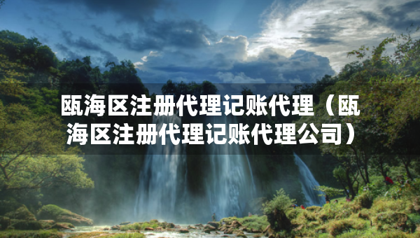 甌海區(qū)注冊代理記賬代理（甌海區(qū)注冊代理記賬代理公司）