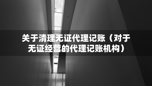 關于清理無證代理記賬（對于無證經(jīng)營的代理記賬機構）