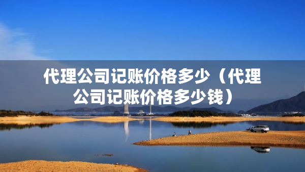 代理公司記賬價(jià)格多少（代理公司記賬價(jià)格多少錢）