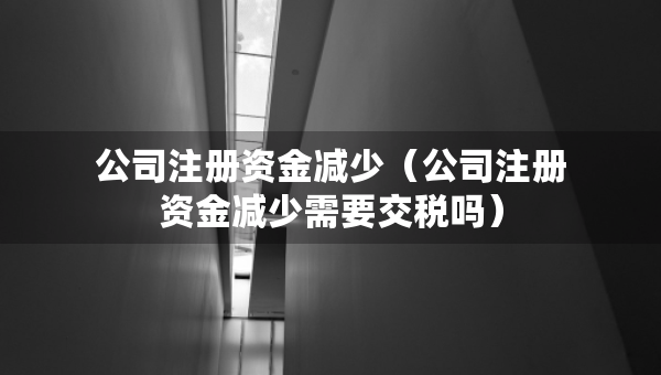 公司注冊(cè)資金減少（公司注冊(cè)資金減少需要交稅嗎）