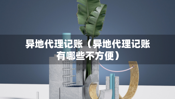 異地代理記賬（異地代理記賬有哪些不方便）
