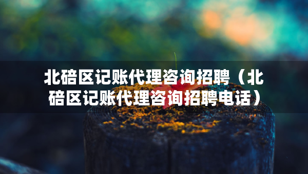 北碚區(qū)記賬代理咨詢招聘（北碚區(qū)記賬代理咨詢招聘電話）