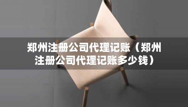 鄭州注冊(cè)公司代理記賬（鄭州注冊(cè)公司代理記賬多少錢）
