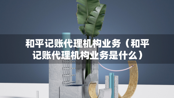 和平記賬代理機(jī)構(gòu)業(yè)務(wù)（和平記賬代理機(jī)構(gòu)業(yè)務(wù)是什么）