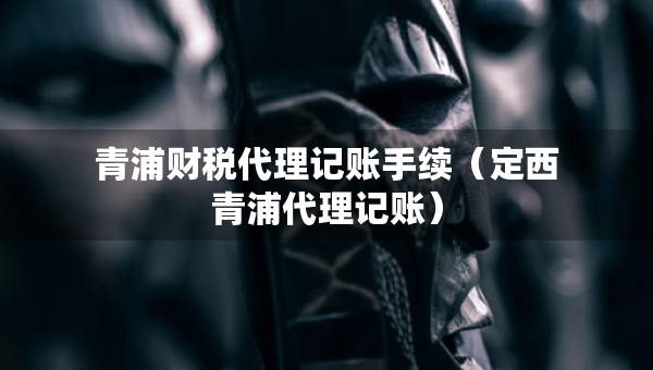 青浦財(cái)稅代理記賬手續(xù)（定西青浦代理記賬）