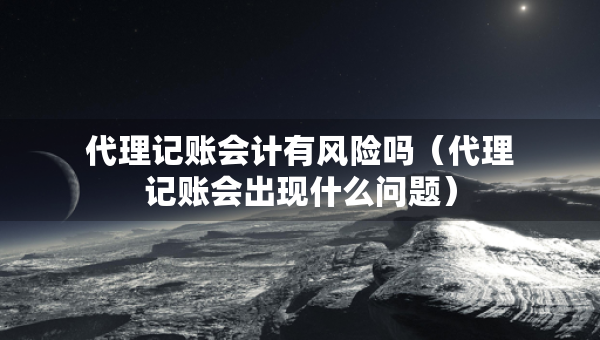 代理記賬會計有風(fēng)險嗎（代理記賬會出現(xiàn)什么問題）