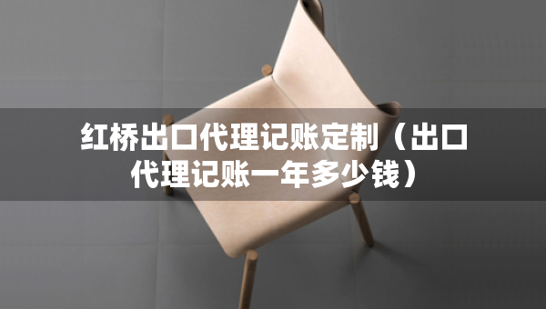 紅橋出口代理記賬定制（出口代理記賬一年多少錢）