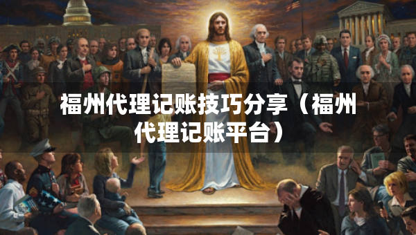 福州代理記賬技巧分享（福州代理記賬平臺(tái)）
