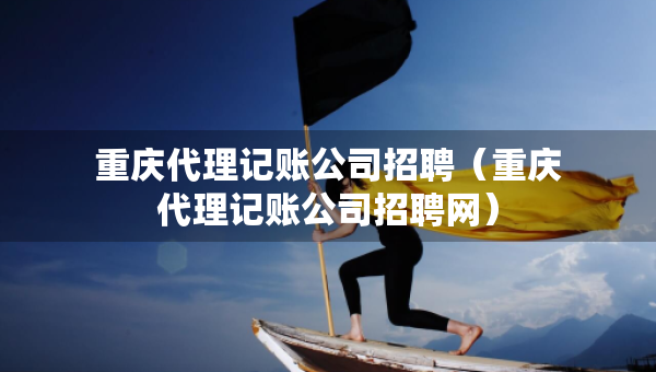 重慶代理記賬公司招聘（重慶代理記賬公司招聘網(wǎng)）