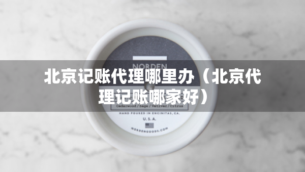 北京記賬代理哪里辦（北京代理記賬哪家好）