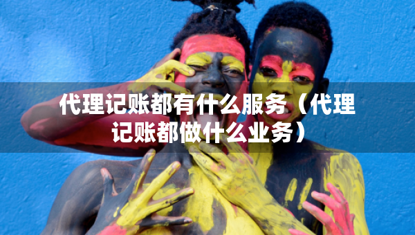 代理記賬都有什么服務(wù)（代理記賬都做什么業(yè)務(wù)）