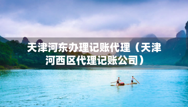 天津河?xùn)|辦理記賬代理（天津河西區(qū)代理記賬公司）