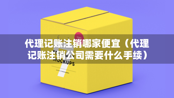 代理記賬注銷哪家便宜（代理記賬注銷公司需要什么手續(xù)）