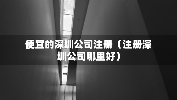 便宜的深圳公司注冊(cè)（注冊(cè)深圳公司哪里好）