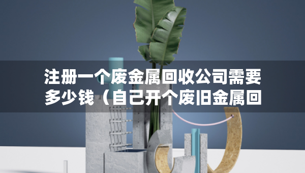 注冊一個廢金屬回收公司需要多少錢（自己開個廢舊金屬回收廠的多少錢?）