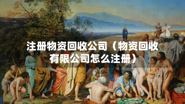 注冊(cè)物資回收公司（物資回收有限公司怎么注冊(cè)）