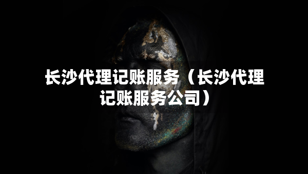長沙代理記賬服務(wù)（長沙代理記賬服務(wù)公司）