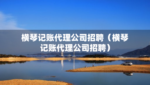 橫琴記賬代理公司招聘（橫琴記賬代理公司招聘）