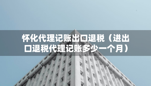 懷化代理記賬出口退稅（進出口退稅代理記賬多少一個月）