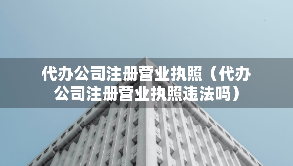 代辦公司注冊營業(yè)執(zhí)照（代辦公司注冊營業(yè)執(zhí)照違法嗎）