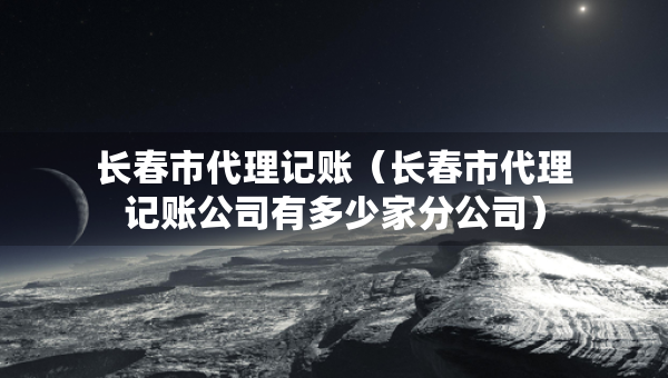 長(zhǎng)春市代理記賬（長(zhǎng)春市代理記賬公司有多少家分公司）