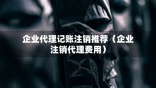 企業(yè)代理記賬注銷推薦（企業(yè)注銷代理費(fèi)用）