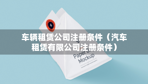車輛租賃公司注冊條件（汽車租賃有限公司注冊條件）