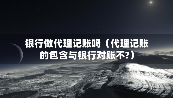銀行做代理記賬嗎（代理記賬的包含與銀行對(duì)賬不?）