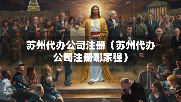蘇州代辦公司注冊（蘇州代辦公司注冊哪家強）